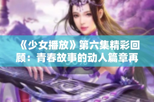 《少女播放》第六集精彩回顾：青春故事的动人篇章再续