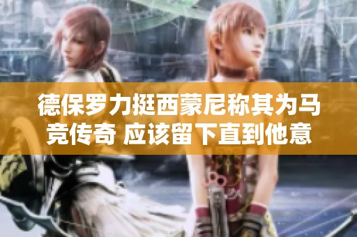 德保罗力挺西蒙尼称其为马竞传奇 应该留下直到他意愿为止