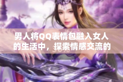 男人将QQ表情包融入女人的生活中，探索情感交流的乐趣