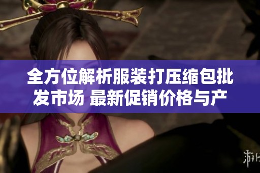 全方位解析服装打压缩包批发市场 最新促销价格与产地供应信息