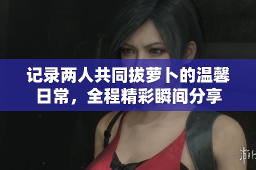 记录两人共同拔萝卜的温馨日常，全程精彩瞬间分享