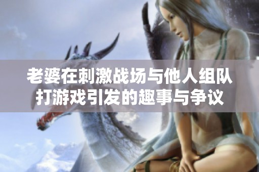 老婆在刺激战场与他人组队打游戏引发的趣事与争议