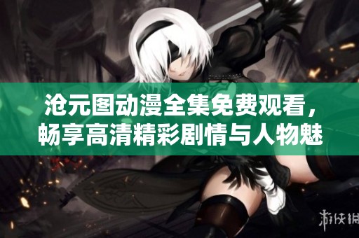 沧元图动漫全集免费观看，畅享高清精彩剧情与人物魅力