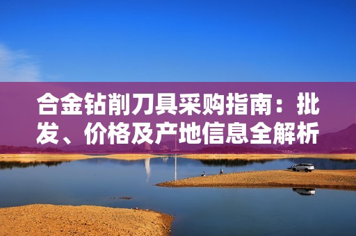 合金钻削刀具采购指南：批发、价格及产地信息全解析