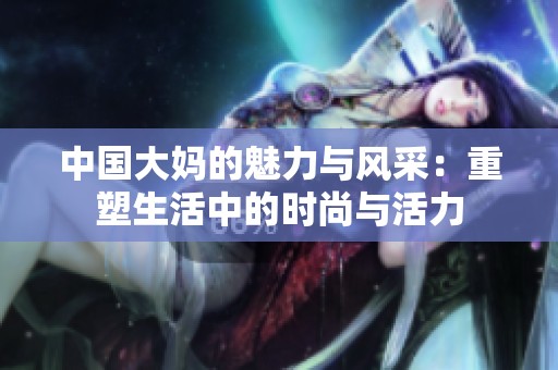 中国大妈的魅力与风采：重塑生活中的时尚与活力