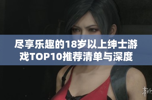 尽享乐趣的18岁以上绅士游戏TOP10推荐清单与深度解析