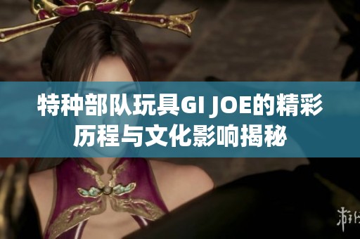 特种部队玩具GI JOE的精彩历程与文化影响揭秘