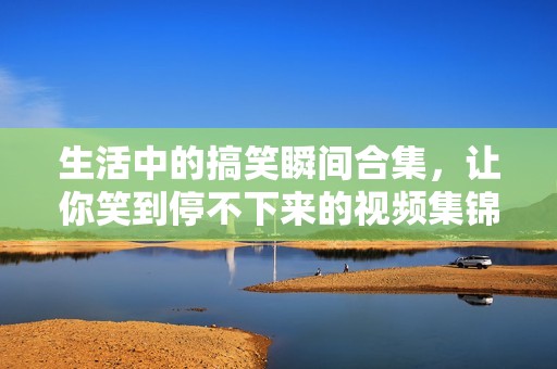 生活中的搞笑瞬间合集，让你笑到停不下来的视频集锦