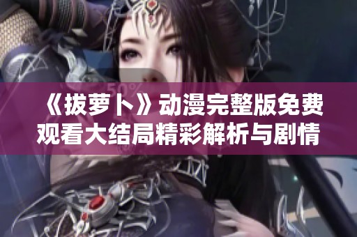 《拔萝卜》动漫完整版免费观看大结局精彩解析与剧情回顾