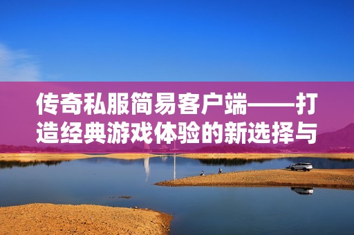 传奇私服简易客户端——打造经典游戏体验的新选择与便利之道