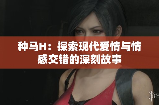 种马H：探索现代爱情与情感交错的深刻故事