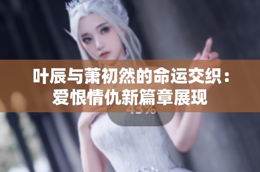 叶辰与萧初然的命运交织：爱恨情仇新篇章展现