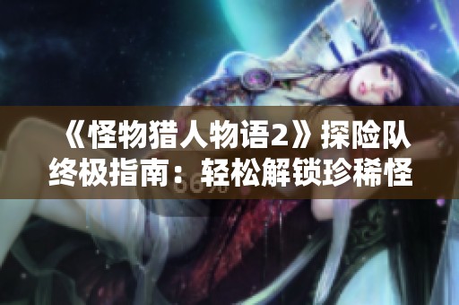 《怪物猎人物语2》探险队终极指南：轻松解锁珍稀怪物与丰厚奖励攻略