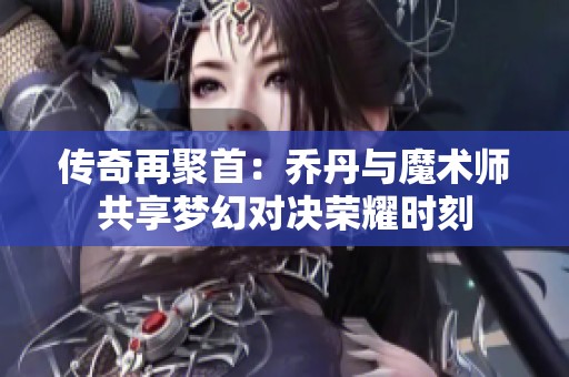 传奇再聚首：乔丹与魔术师共享梦幻对决荣耀时刻