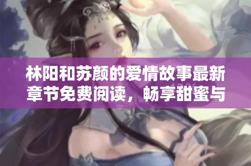 林阳和苏颜的爱情故事最新章节免费阅读，畅享甜蜜与感动