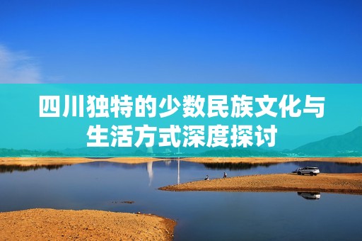 四川独特的少数民族文化与生活方式深度探讨