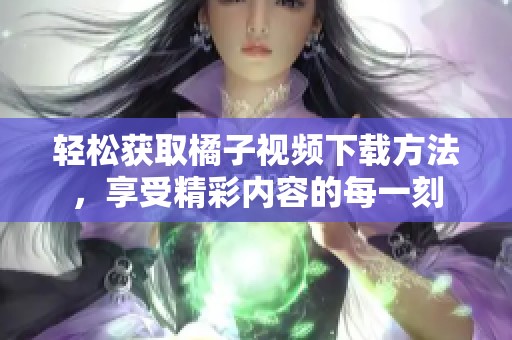 轻松获取橘子视频下载方法，享受精彩内容的每一刻