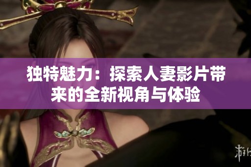 独特魅力：探索人妻影片带来的全新视角与体验