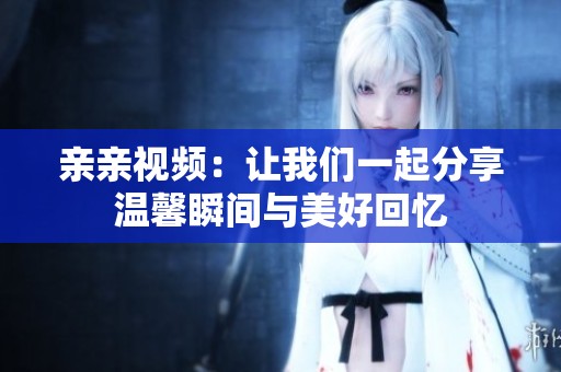 亲亲视频：让我们一起分享温馨瞬间与美好回忆