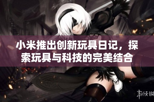小米推出创新玩具日记，探索玩具与科技的完美结合