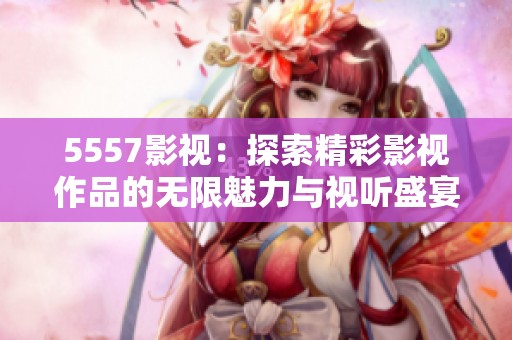 5557影视：探索精彩影视作品的无限魅力与视听盛宴