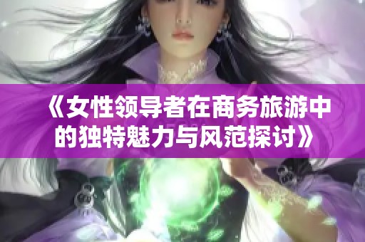 《女性领导者在商务旅游中的独特魅力与风范探讨》