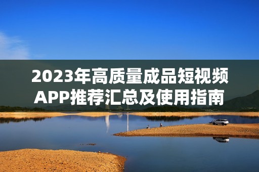 2023年高质量成品短视频APP推荐汇总及使用指南