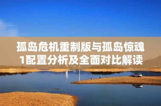 孤岛危机重制版与孤岛惊魂1配置分析及全面对比解读