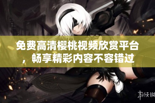免费高清樱桃视频欣赏平台，畅享精彩内容不容错过