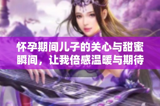怀孕期间儿子的关心与甜蜜瞬间，让我倍感温暖与期待