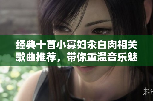经典十首小寡妇汆白肉相关歌曲推荐，带你重温音乐魅力