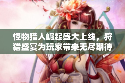 怪物猎人崛起盛大上线，狩猎盛宴为玩家带来无尽期待与惊喜