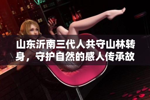 山东沂南三代人共守山林转身，守护自然的感人传承故事