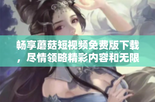 畅享蘑菇短视频免费版下载，尽情领略精彩内容和无限乐趣