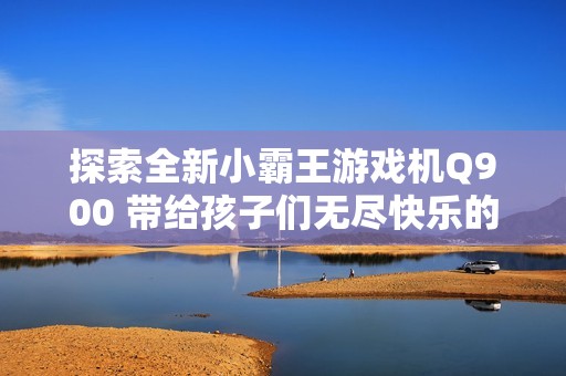 探索全新小霸王游戏机Q900 带给孩子们无尽快乐的经典掌上游戏体验