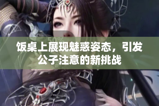 饭桌上展现魅惑姿态，引发公子注意的新挑战