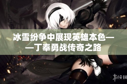 冰雪纷争中展现英雄本色——丁奉勇战传奇之路