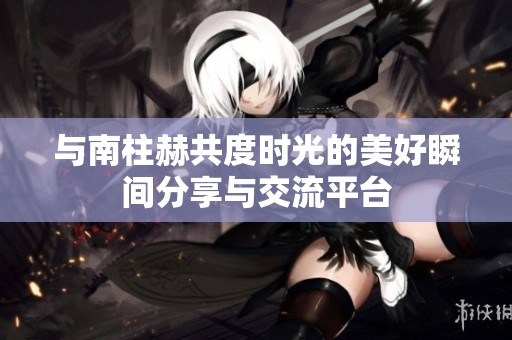 与南柱赫共度时光的美好瞬间分享与交流平台