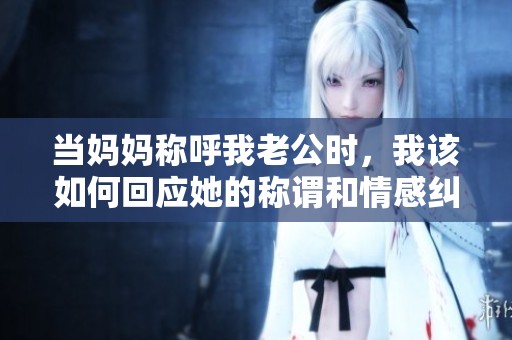 当妈妈称呼我老公时，我该如何回应她的称谓和情感纠葛