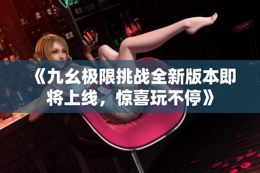《九幺极限挑战全新版本即将上线，惊喜玩不停》