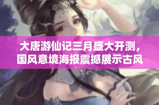 大唐游仙记三月盛大开测，国风意境海报震撼展示古风潮流魅力