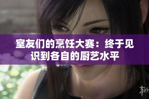 室友们的烹饪大赛：终于见识到各自的厨艺水平