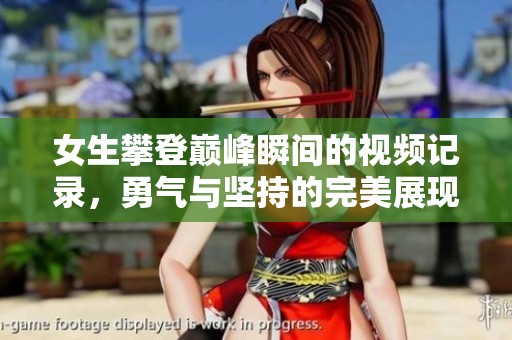 女生攀登巅峰瞬间的视频记录，勇气与坚持的完美展现