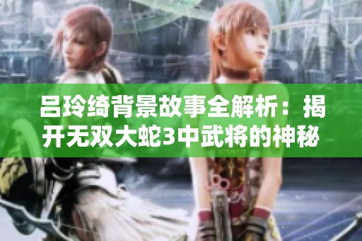 吕玲绮背景故事全解析：揭开无双大蛇3中武将的神秘面纱