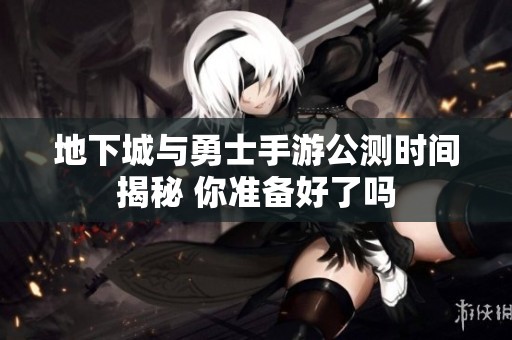 地下城与勇士手游公测时间揭秘 你准备好了吗