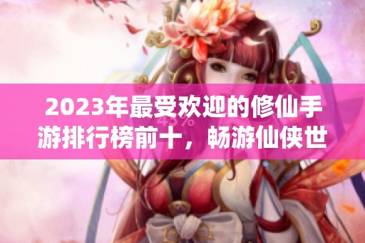 2023年最受欢迎的修仙手游排行榜前十，畅游仙侠世界的绝佳游戏推荐