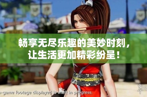 畅享无尽乐趣的美妙时刻，让生活更加精彩纷呈！