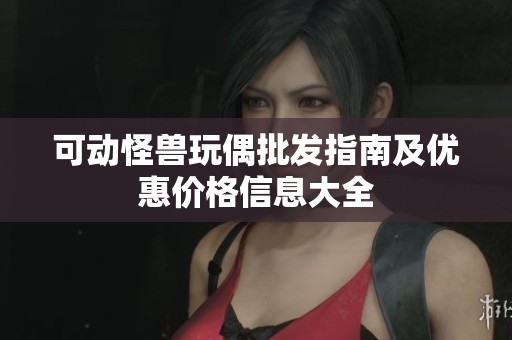可动怪兽玩偶批发指南及优惠价格信息大全