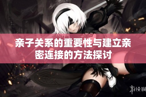 亲子关系的重要性与建立亲密连接的方法探讨