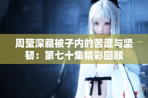 周莹深藏被子内的苦涩与坚韧：第七十集精彩回顾